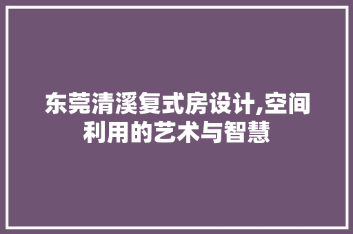东莞清溪复式房设计,空间利用的艺术与智慧