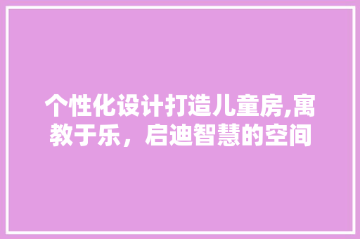 个性化设计打造儿童房,寓教于乐，启迪智慧的空间