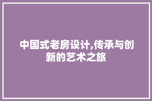 中国式老房设计,传承与创新的艺术之旅