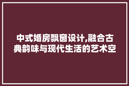 中式婚房飘窗设计,融合古典韵味与现代生活的艺术空间