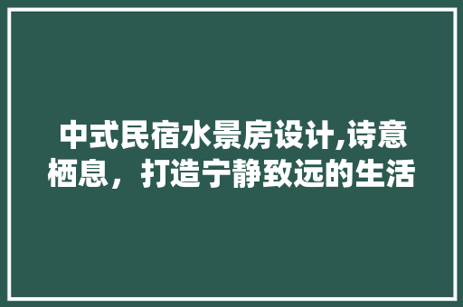 中式民宿水景房设计,诗意栖息，打造宁静致远的生活空间