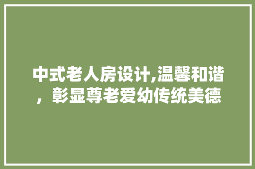中式老人房设计,温馨和谐，彰显尊老爱幼传统美德