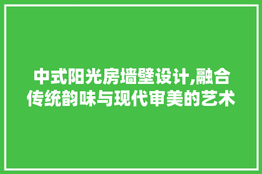 中式阳光房墙壁设计,融合传统韵味与现代审美的艺术篇章