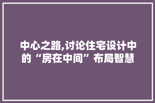 中心之路,讨论住宅设计中的“房在中间”布局智慧