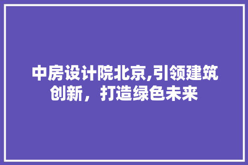 中房设计院北京,引领建筑创新，打造绿色未来