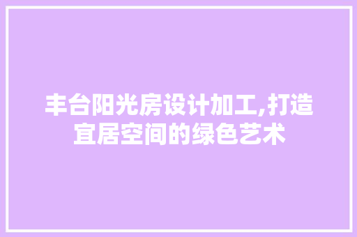 丰台阳光房设计加工,打造宜居空间的绿色艺术