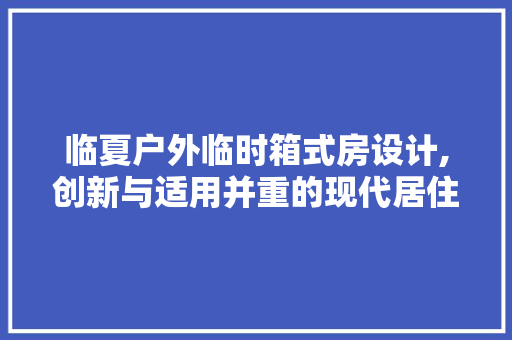 临夏户外临时箱式房设计,创新与适用并重的现代居住解决方法
