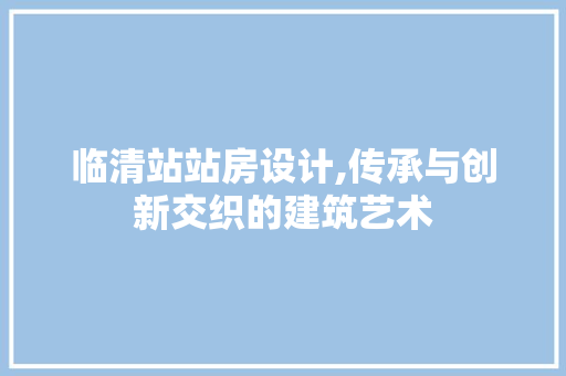 临清站站房设计,传承与创新交织的建筑艺术