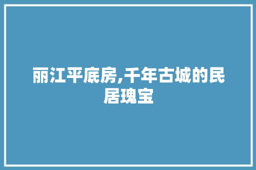 丽江平底房,千年古城的民居瑰宝