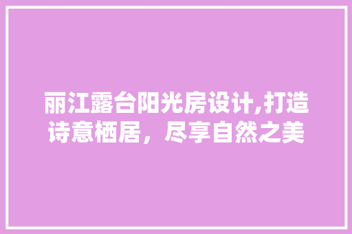 丽江露台阳光房设计,打造诗意栖居，尽享自然之美