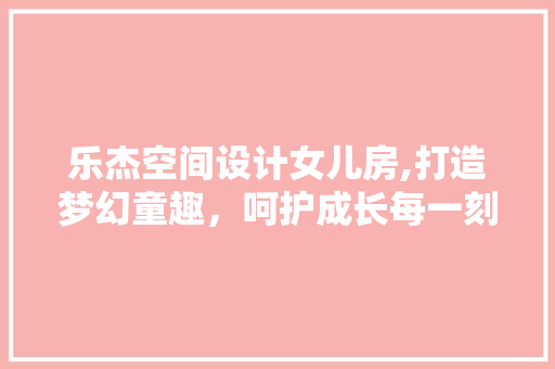 乐杰空间设计女儿房,打造梦幻童趣，呵护成长每一刻