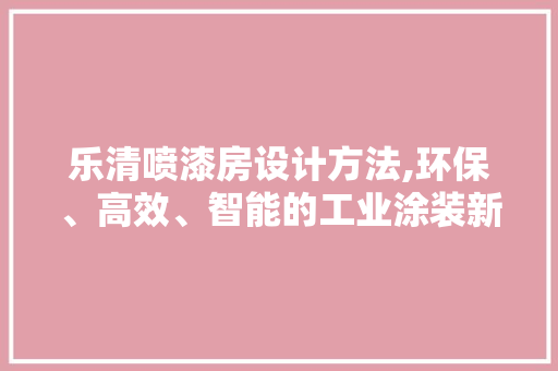 乐清喷漆房设计方法,环保、高效、智能的工业涂装新标杆