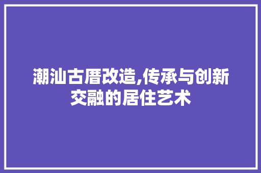 潮汕古厝改造,传承与创新交融的居住艺术