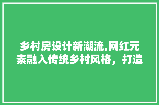乡村房设计新潮流,网红元素融入传统乡村风格，打造诗意栖居