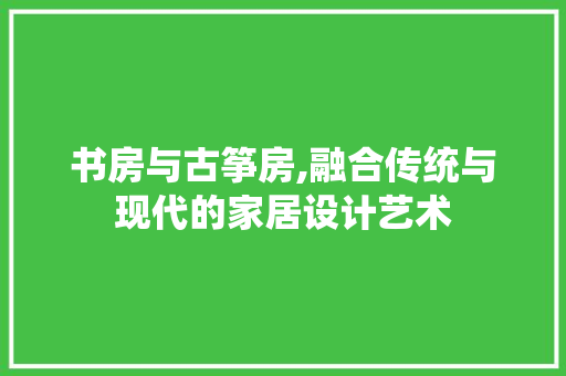 书房与古筝房,融合传统与现代的家居设计艺术