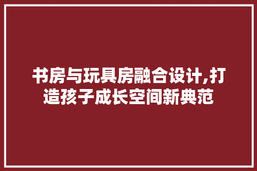 书房与玩具房融合设计,打造孩子成长空间新典范