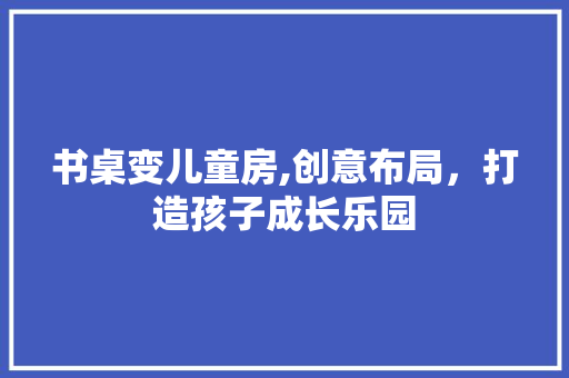 书桌变儿童房,创意布局，打造孩子成长乐园