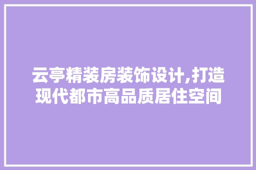 云亭精装房装饰设计,打造现代都市高品质居住空间