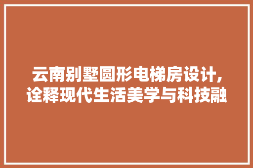 云南别墅圆形电梯房设计,诠释现代生活美学与科技融合