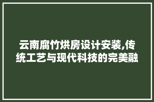 云南腐竹烘房设计安装,传统工艺与现代科技的完美融合