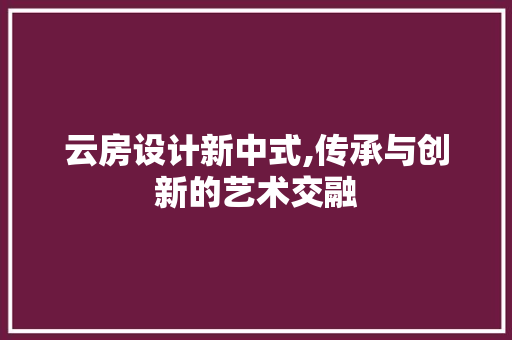 云房设计新中式,传承与创新的艺术交融