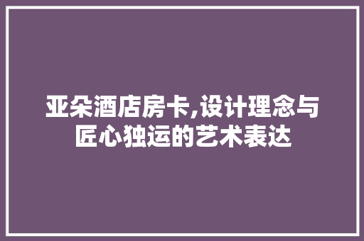 亚朵酒店房卡,设计理念与匠心独运的艺术表达