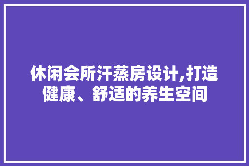 休闲会所汗蒸房设计,打造健康、舒适的养生空间