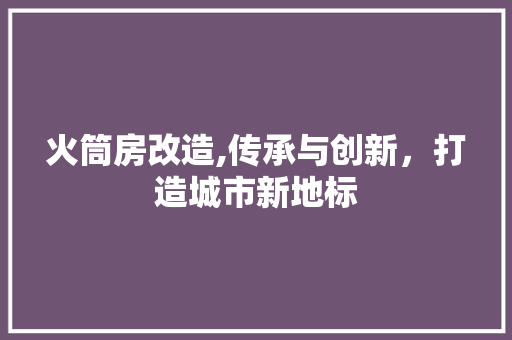 火筒房改造,传承与创新，打造城市新地标