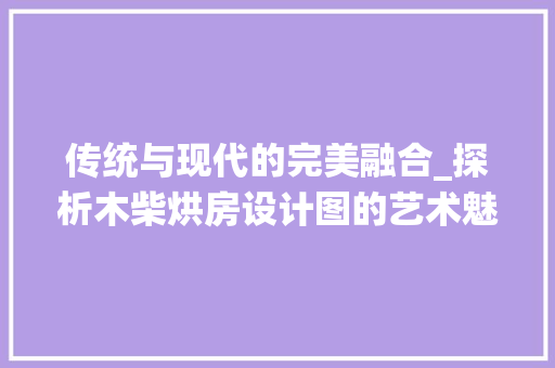 传统与现代的完美融合_探析木柴烘房设计图的艺术魅力