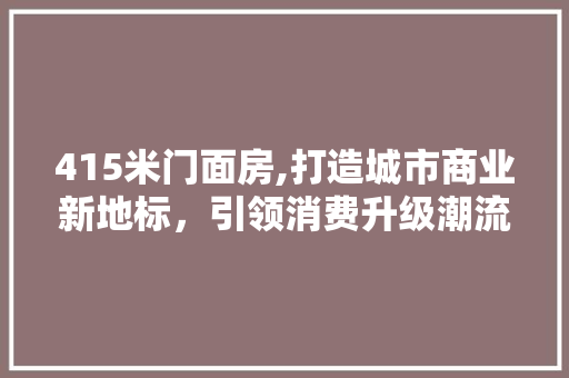 415米门面房,打造城市商业新地标，引领消费升级潮流