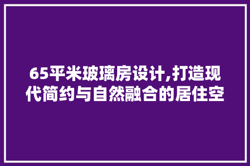 65平米玻璃房设计,打造现代简约与自然融合的居住空间