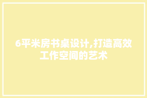 6平米房书桌设计,打造高效工作空间的艺术