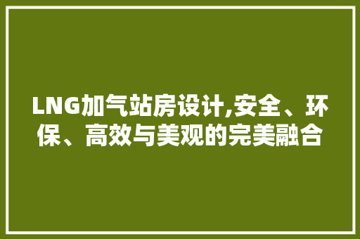 LNG加气站房设计,安全、环保、高效与美观的完美融合