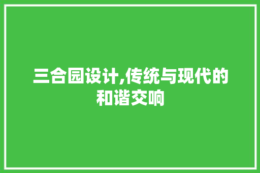 三合园设计,传统与现代的和谐交响