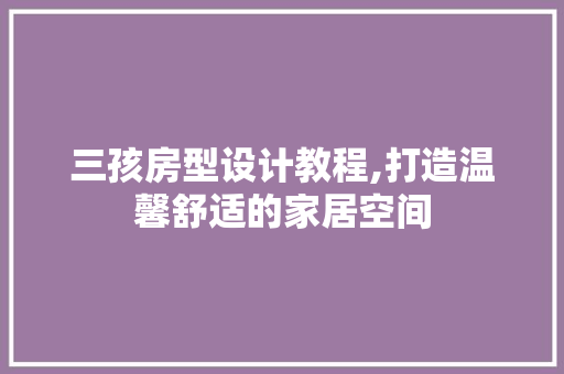 三孩房型设计教程,打造温馨舒适的家居空间