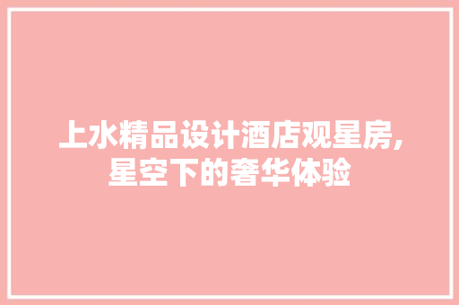 上水精品设计酒店观星房,星空下的奢华体验