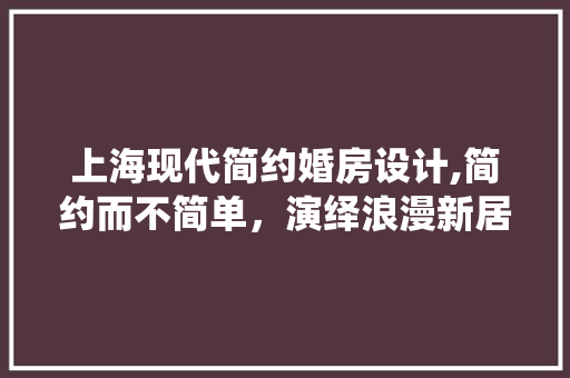 上海现代简约婚房设计,简约而不简单，演绎浪漫新居生活