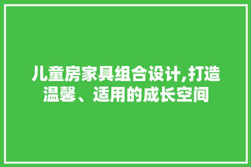 儿童房家具组合设计,打造温馨、适用的成长空间