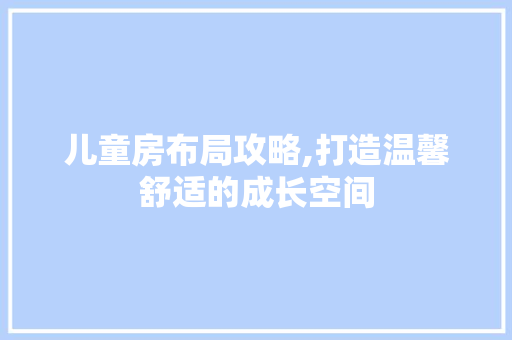 儿童房布局攻略,打造温馨舒适的成长空间