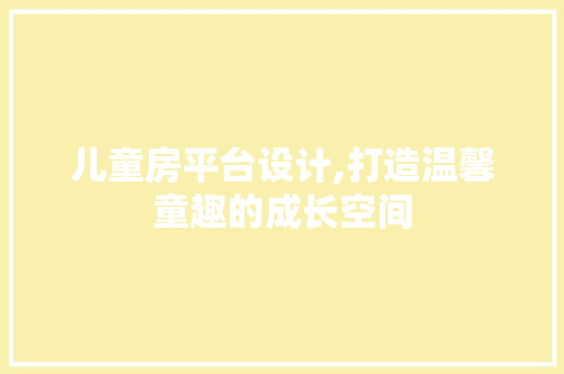 儿童房平台设计,打造温馨童趣的成长空间