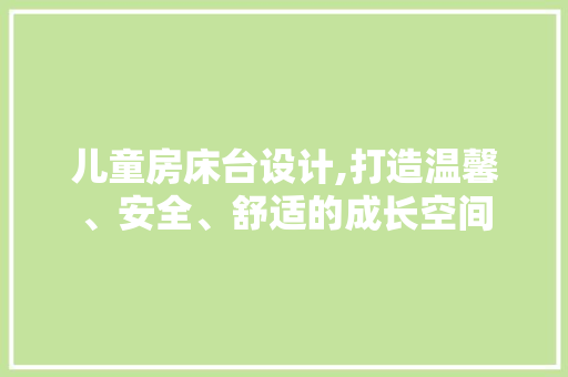 儿童房床台设计,打造温馨、安全、舒适的成长空间