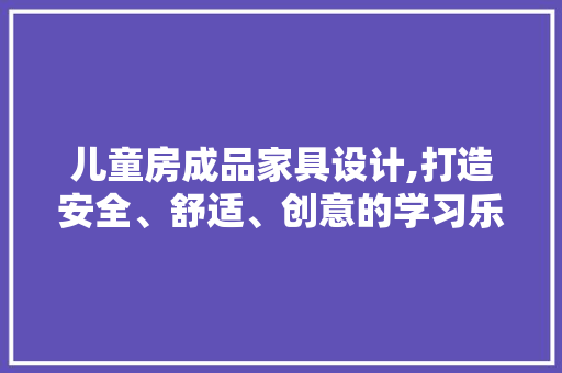 儿童房成品家具设计,打造安全、舒适、创意的学习乐园