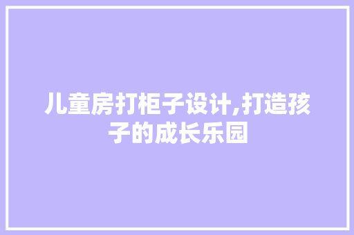 儿童房打柜子设计,打造孩子的成长乐园