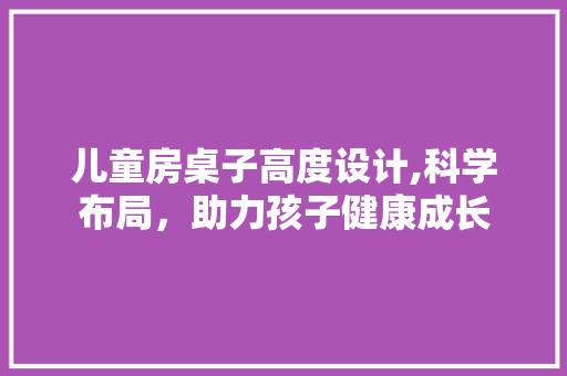 儿童房桌子高度设计,科学布局，助力孩子健康成长
