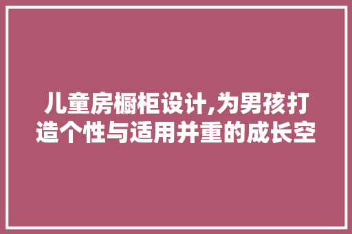 儿童房橱柜设计,为男孩打造个性与适用并重的成长空间