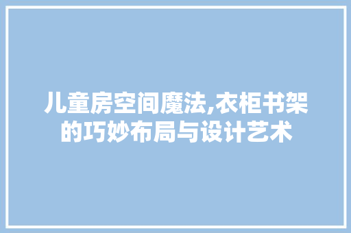 儿童房空间魔法,衣柜书架的巧妙布局与设计艺术