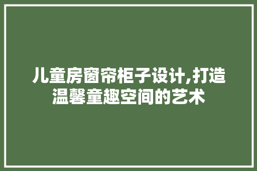 儿童房窗帘柜子设计,打造温馨童趣空间的艺术