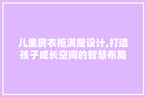 儿童房衣柜满屋设计,打造孩子成长空间的智慧布局