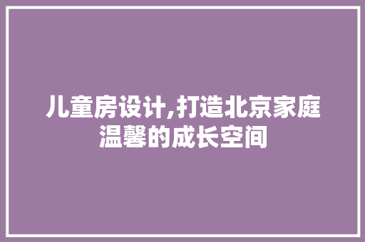 儿童房设计,打造北京家庭温馨的成长空间