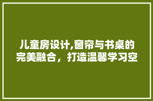 儿童房设计,窗帘与书桌的完美融合，打造温馨学习空间